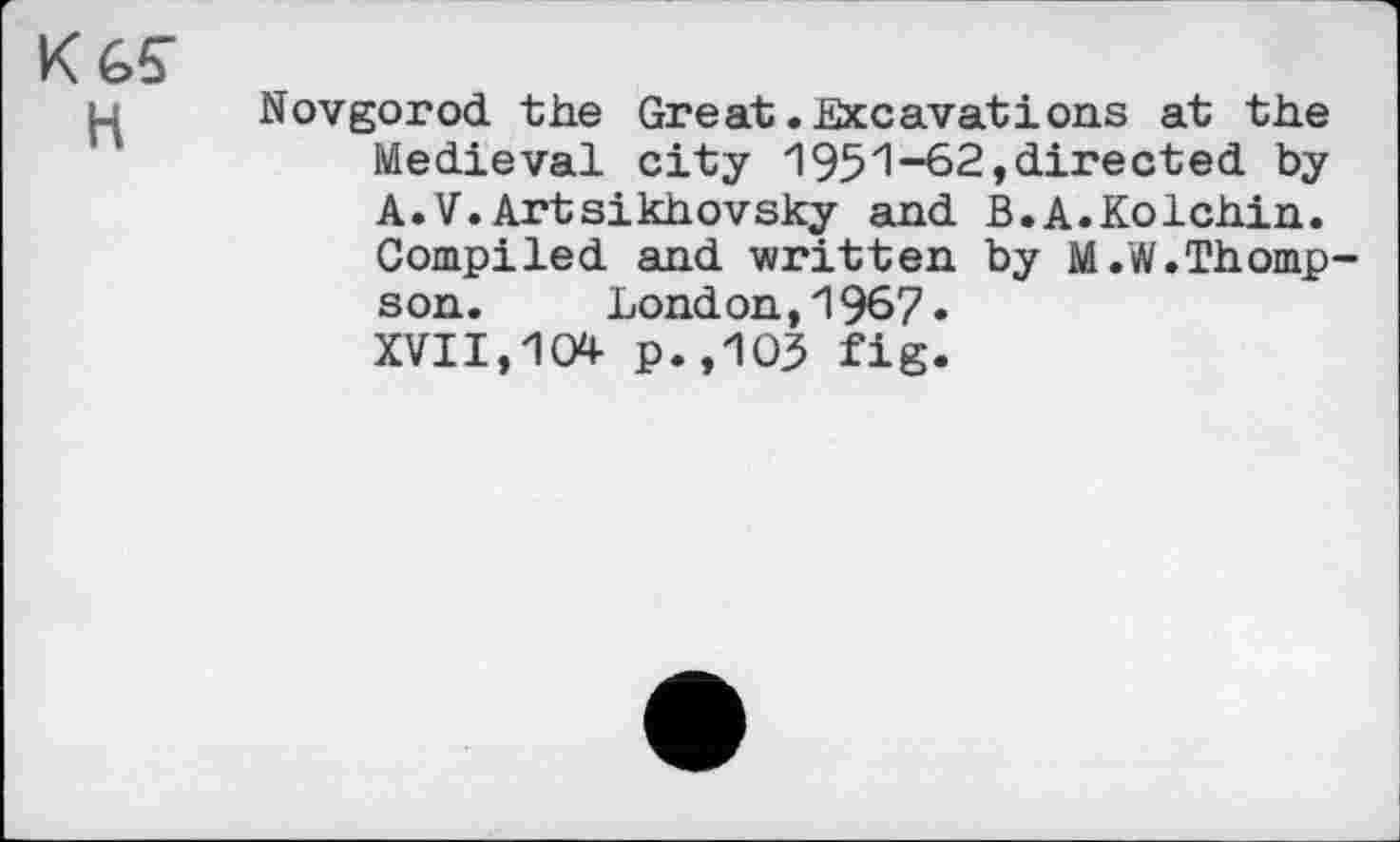 ﻿Кб?
H
Novgorod the Great.Excavations at the Medieval city 1951-62,directed by A.V.Artsikhovsky and B.A.Kolchin. Compiled and written by M.W.Thompson. London,1967» XVII,104 p.,103 fig.